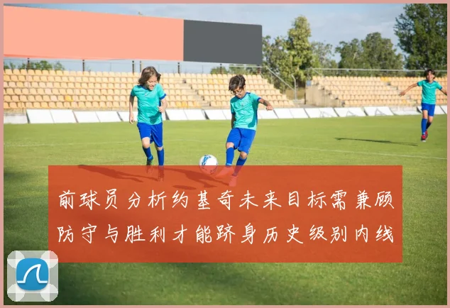 前球员分析约基奇未来目标需兼顾防守与胜利才能跻身历史级别内线行列
