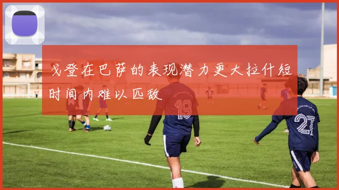 戈登在巴萨的表现潜力更大拉什短时间内难以匹敌