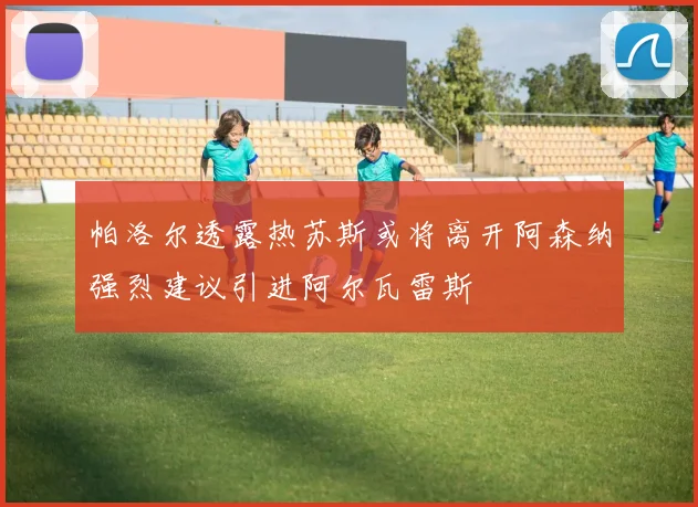 帕洛尔透露热苏斯或将离开阿森纳强烈建议引进阿尔瓦雷斯