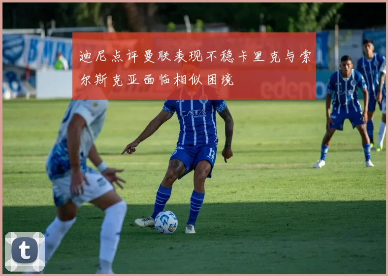 迪尼点评曼联表现不稳卡里克与索尔斯克亚面临相似困境