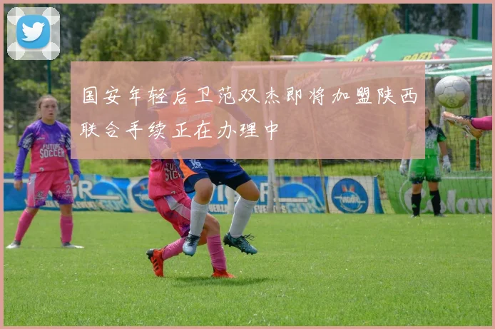 国安年轻后卫范双杰即将加盟陕西联合手续正在办理中