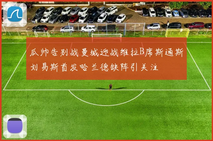 瓜帅告别战曼城迎战维拉B席斯通斯刘易斯首发哈兰德缺阵引关注