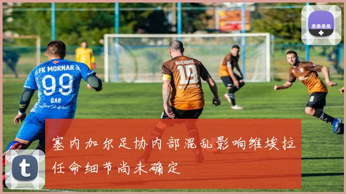 塞内加尔足协内部混乱影响维埃拉任命细节尚未确定