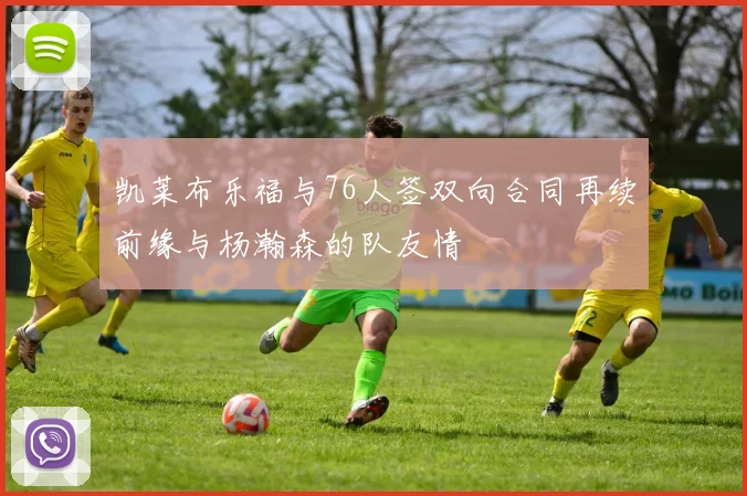 凯莱布乐福与76人签双向合同再续前缘与杨瀚森的队友情