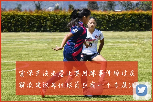 富保罗谈老詹比赛用球事件称过度解读建议每位球员应有一个专属比赛用球