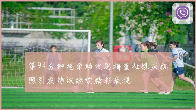 第94分钟绝杀助攻恩梅查社媒庆祝照引发热议继续精彩表现