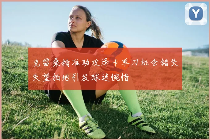 克雷桑精准助攻泽卡单刀机会错失失望拍地引发球迷惋惜