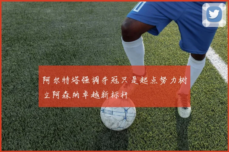 阿尔特塔强调夺冠只是起点努力树立阿森纳卓越新标杆