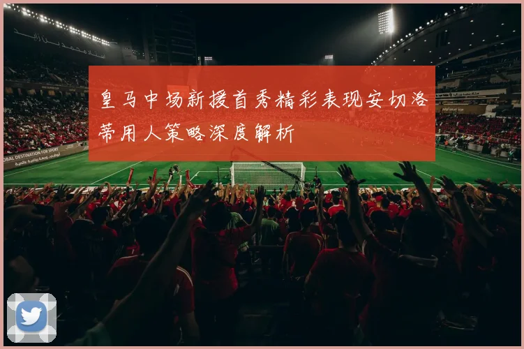 皇马中场新援首秀精彩表现安切洛蒂用人策略深度解析