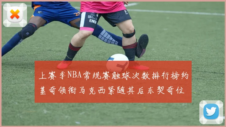 上赛季NBA常规赛触球次数排行榜约基奇领衔马克西紧随其后东契奇位列第七