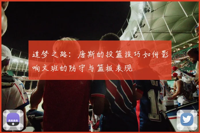 追梦之路：唐斯的投篮技巧如何影响文班的防守与篮板表现