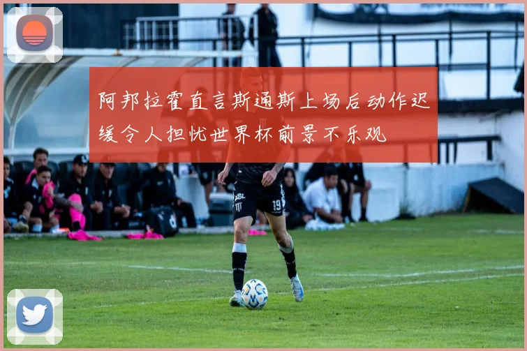 阿邦拉霍直言斯通斯上场后动作迟缓令人担忧世界杯前景不乐观