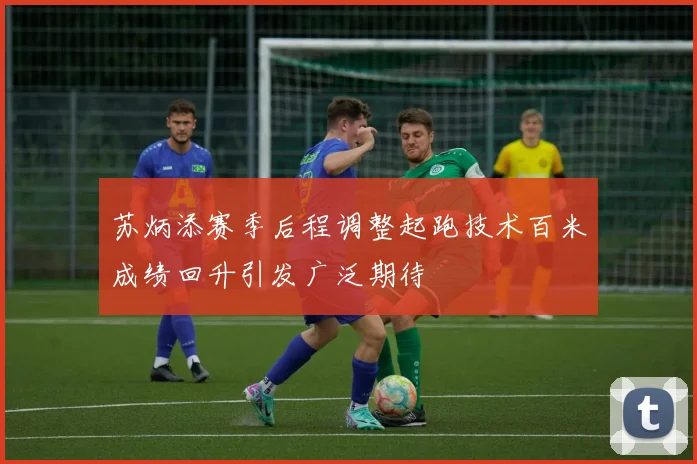 苏炳添赛季后程调整起跑技术百米成绩回升引发广泛期待