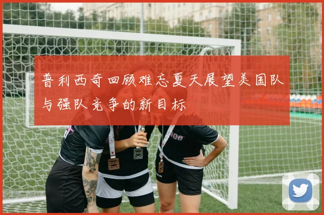 普利西奇回顾难忘夏天展望美国队与强队竞争的新目标