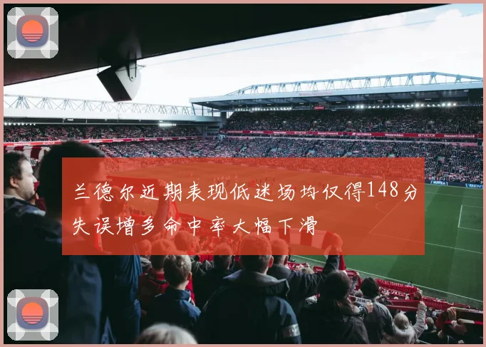 兰德尔近期表现低迷场均仅得148分失误增多命中率大幅下滑