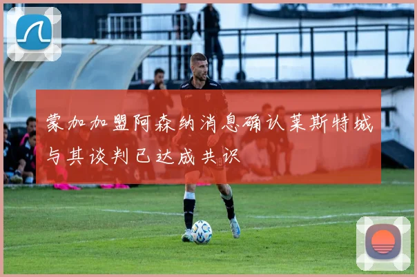 蒙加加盟阿森纳消息确认莱斯特城与其谈判已达成共识
