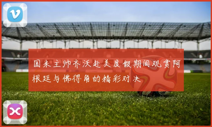 国米主帅齐沃赴美度假期间观赏阿根廷与佛得角的精彩对决