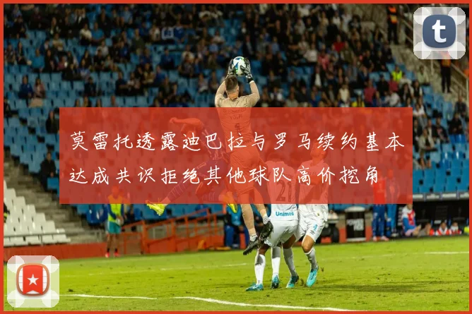 莫雷托透露迪巴拉与罗马续约基本达成共识拒绝其他球队高价挖角