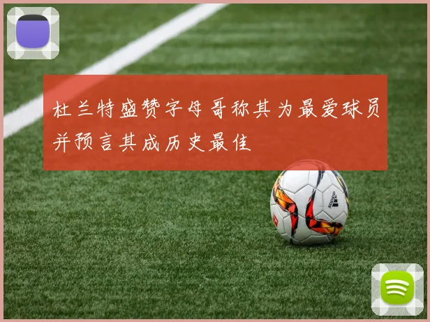 杜兰特盛赞字母哥称其为最爱球员并预言其成历史最佳