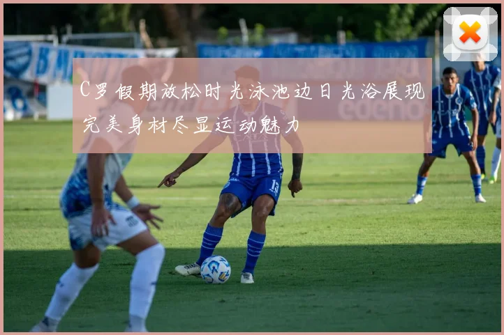 C罗假期放松时光泳池边日光浴展现完美身材尽显运动魅力
