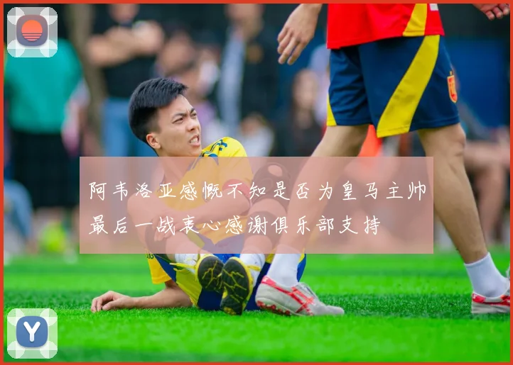 阿韦洛亚感慨不知是否为皇马主帅最后一战衷心感谢俱乐部支持